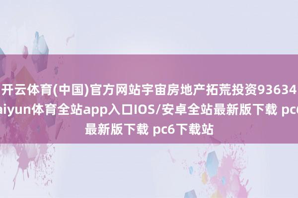 开云体育(中国)官方网站宇宙房地产拓荒投资93634亿元-kaiyun体育全站app入口IOS/安卓全站最新版下载 pc6下载站