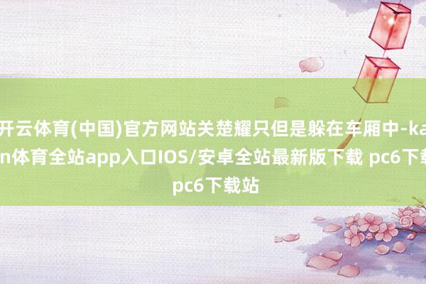 开云体育(中国)官方网站关楚耀只但是躲在车厢中-kaiyun体育全站app入口IOS/安卓全站最新版下载 pc6下载站