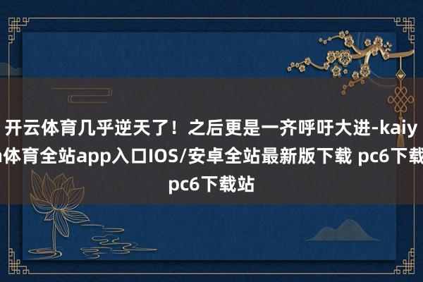 开云体育几乎逆天了！之后更是一齐呼吁大进-kaiyun体育全站app入口IOS/安卓全站最新版下载 pc6下载站