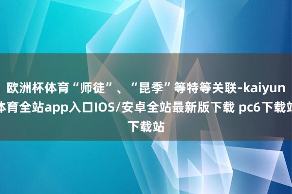 欧洲杯体育“师徒”、“昆季”等特等关联-kaiyun体育全站app入口IOS/安卓全站最新版下载 pc6下载站