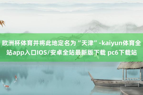欧洲杯体育并将此地定名为“天津”-kaiyun体育全站app入口IOS/安卓全站最新版下载 pc6下载站