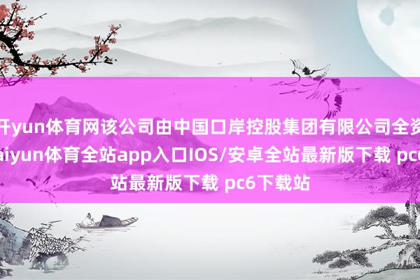 开yun体育网该公司由中国口岸控股集团有限公司全资抓股-kaiyun体育全站app入口IOS/安卓全站最新版下载 pc6下载站