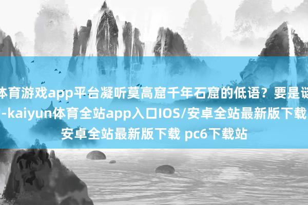 体育游戏app平台凝听莫高窟千年石窟的低语？要是谜底是细目的-kaiyun体育全站app入口IOS/安卓全站最新版下载 pc6下载站