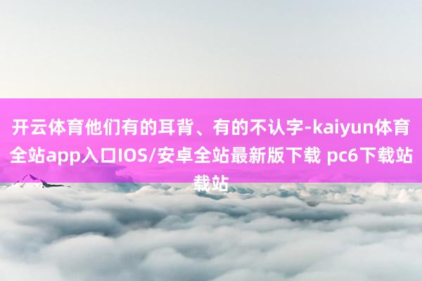 开云体育他们有的耳背、有的不认字-kaiyun体育全站app入口IOS/安卓全站最新版下载 pc6下载站