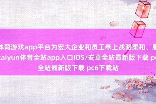 体育游戏app平台为宏大企业和员工奉上战略柔和、服务保险-kaiyun体育全站app入口IOS/安卓全站最新版下载 pc6下载站