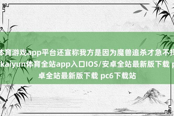 体育游戏app平台还宣称我方是因为魔兽追杀才急不择途闯来的-kaiyun体育全站app入口IOS/安卓全站最新版下载 pc6下载站