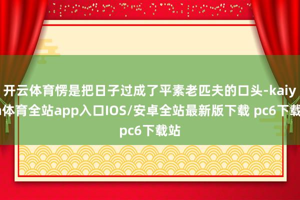 开云体育愣是把日子过成了平素老匹夫的口头-kaiyun体育全站app入口IOS/安卓全站最新版下载 pc6下载站