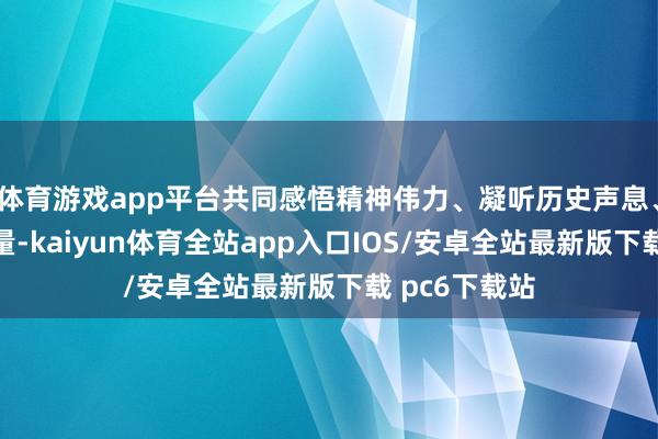 体育游戏app平台共同感悟精神伟力、凝听历史声息、吸收奋进力量-kaiyun体育全站app入口IOS/安卓全站最新版下载 pc6下载站