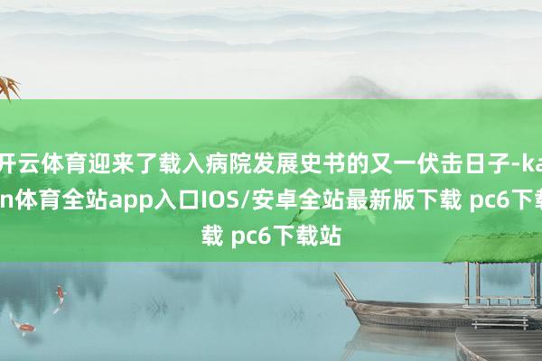 开云体育迎来了载入病院发展史书的又一伏击日子-kaiyun体育全站app入口IOS/安卓全站最新版下载 pc6下载站
