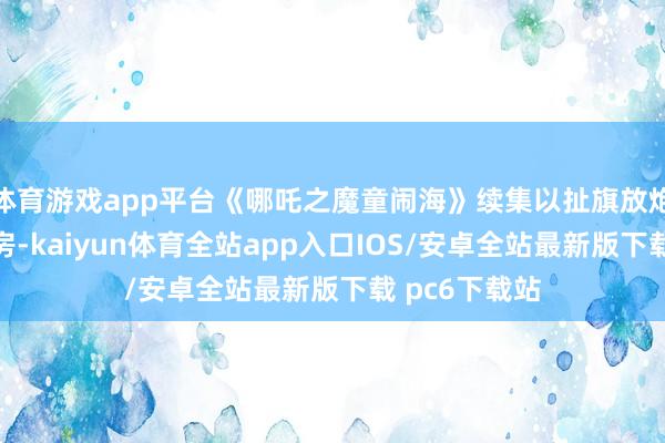体育游戏app平台《哪吒之魔童闹海》续集以扯旗放炮之势席卷票房-kaiyun体育全站app入口IOS/安卓全站最新版下载 pc6下载站