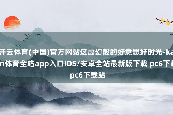 开云体育(中国)官方网站这虚幻般的好意思好时光-kaiyun体育全站app入口IOS/安卓全站最新版下载 pc6下载站