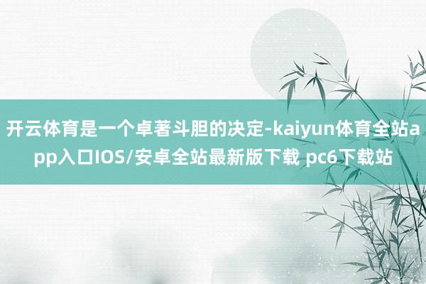开云体育是一个卓著斗胆的决定-kaiyun体育全站app入口IOS/安卓全站最新版下载 pc6下载站