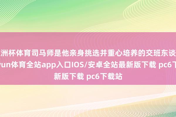 欧洲杯体育司马师是他亲身挑选并重心培养的交班东谈主-kaiyun体育全站app入口IOS/安卓全站最新版下载 pc6下载站