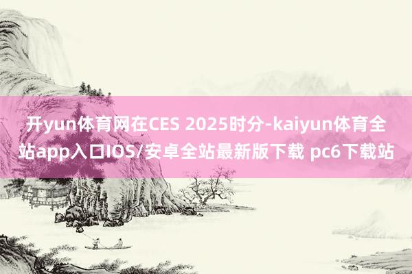 开yun体育网在CES 2025时分-kaiyun体育全站app入口IOS/安卓全站最新版下载 pc6下载站