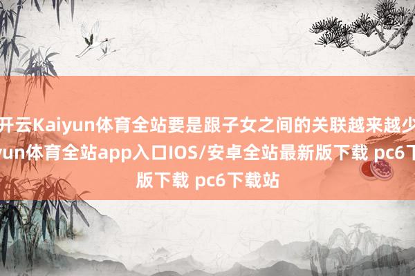 开云Kaiyun体育全站要是跟子女之间的关联越来越少-kaiyun体育全站app入口IOS/安卓全站最新版下载 pc6下载站