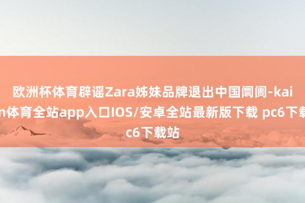 欧洲杯体育　　辟谣Zara姊妹品牌退出中国阛阓-kaiyun体育全站app入口IOS/安卓全站最新版下载 pc6下载站