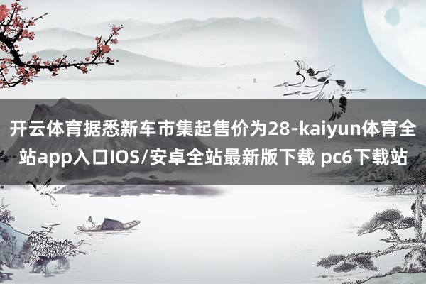 开云体育据悉新车市集起售价为28-kaiyun体育全站app入口IOS/安卓全站最新版下载 pc6下载站