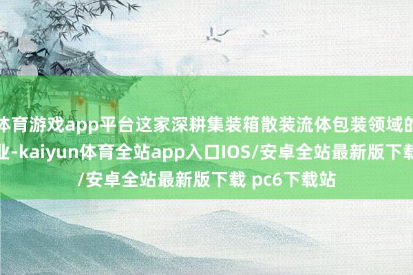 体育游戏app平台这家深耕集装箱散装流体包装领域的高新技能企业-kaiyun体育全站app入口IOS/安卓全站最新版下载 pc6下载站