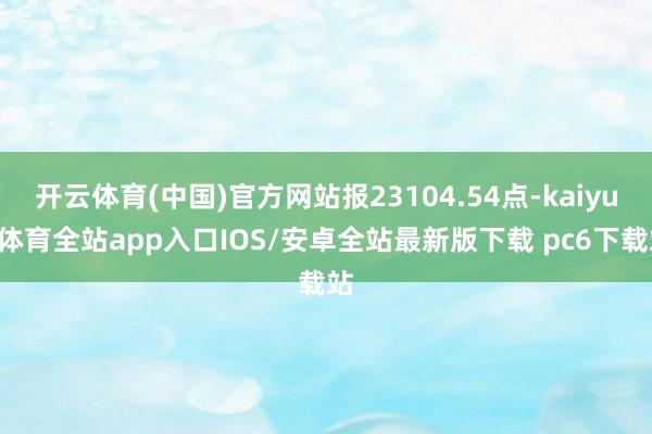 开云体育(中国)官方网站报23104.54点-kaiyun体育全站app入口IOS/安卓全站最新版下载 pc6下载站