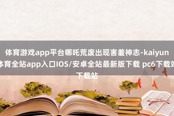 体育游戏app平台哪吒荒废出现害羞神志-kaiyun体育全站app入口IOS/安卓全站最新版下载 pc6下载站
