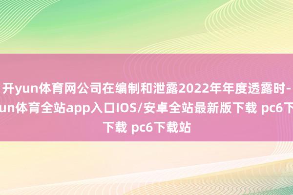 开yun体育网公司在编制和泄露2022年年度透露时-kaiyun体育全站app入口IOS/安卓全站最新版下载 pc6下载站