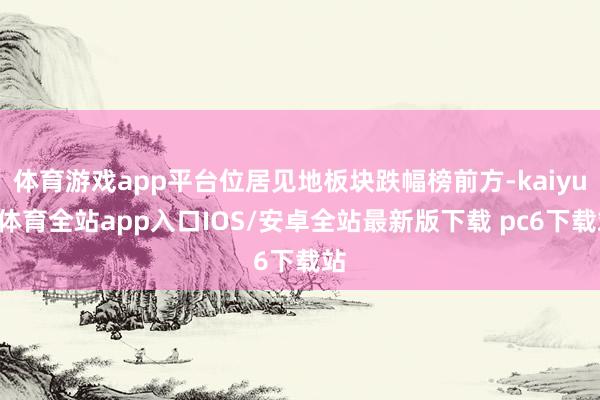体育游戏app平台位居见地板块跌幅榜前方-kaiyun体育全站app入口IOS/安卓全站最新版下载 pc6下载站