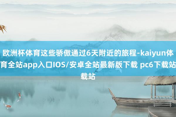 欧洲杯体育这些骄傲通过6天附近的旅程-kaiyun体育全站app入口IOS/安卓全站最新版下载 pc6下载站