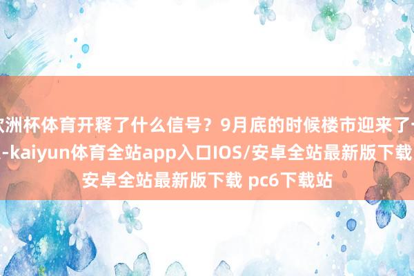 欧洲杯体育开释了什么信号？9月底的时候楼市迎来了一波利好讯息-kaiyun体育全站app入口IOS/安卓全站最新版下载 pc6下载站
