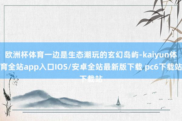欧洲杯体育一边是生态潮玩的玄幻岛屿-kaiyun体育全站app入口IOS/安卓全站最新版下载 pc6下载站