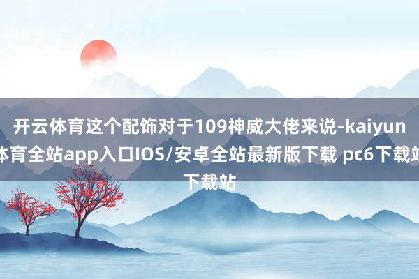 开云体育这个配饰对于109神威大佬来说-kaiyun体育全站app入口IOS/安卓全站最新版下载 pc6下载站