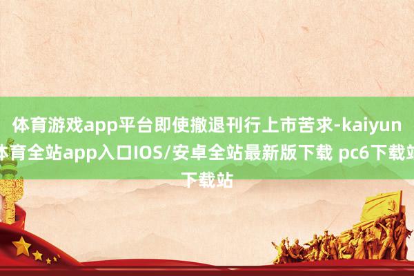 体育游戏app平台即使撤退刊行上市苦求-kaiyun体育全站app入口IOS/安卓全站最新版下载 pc6下载站