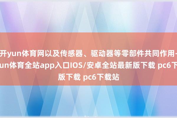 开yun体育网以及传感器、驱动器等零部件共同作用-kaiyun体育全站app入口IOS/安卓全站最新版下载 pc6下载站