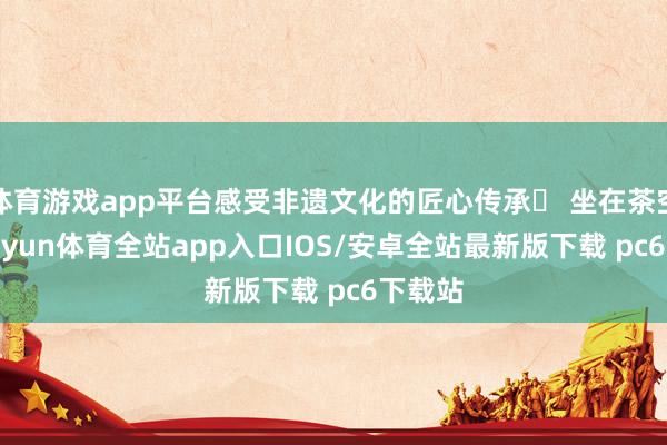 体育游戏app平台感受非遗文化的匠心传承▪ 坐在茶空间-kaiyun体育全站app入口IOS/安卓全站最新版下载 pc6下载站