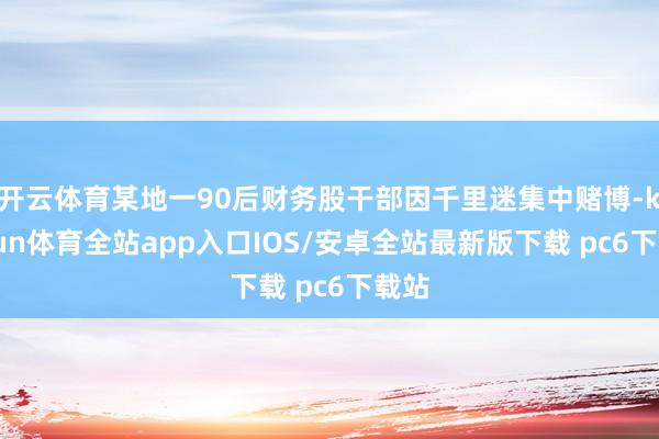 开云体育某地一90后财务股干部因千里迷集中赌博-kaiyun体育全站app入口IOS/安卓全站最新版下载 pc6下载站