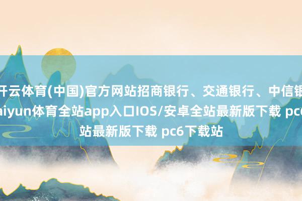 开云体育(中国)官方网站招商银行、交通银行、中信银行等-kaiyun体育全站app入口IOS/安卓全站最新版下载 pc6下载站