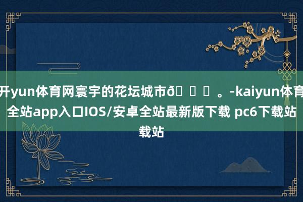 开yun体育网寰宇的花坛城市🌆。-kaiyun体育全站app入口IOS/安卓全站最新版下载 pc6下载站
