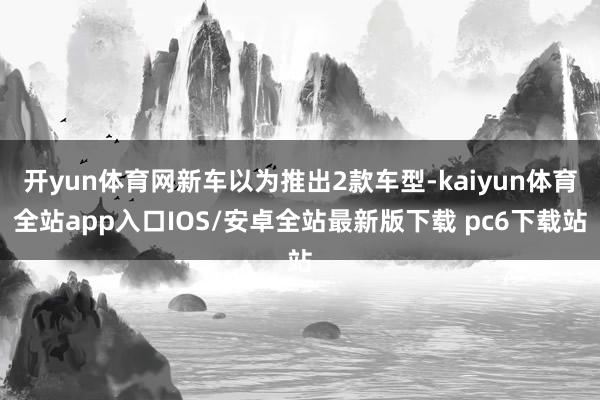 开yun体育网新车以为推出2款车型-kaiyun体育全站app入口IOS/安卓全站最新版下载 pc6下载站