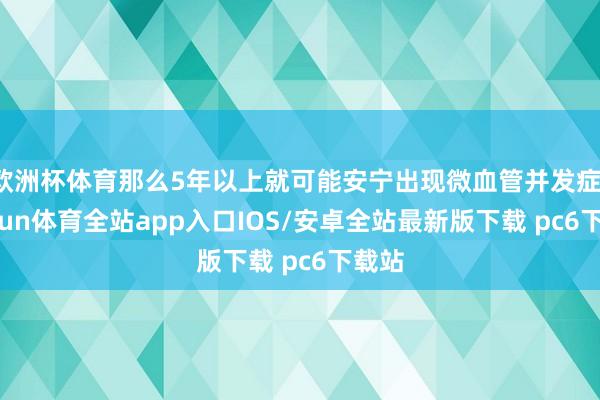 欧洲杯体育那么5年以上就可能安宁出现微血管并发症-kaiyun体育全站app入口IOS/安卓全站最新版下载 pc6下载站