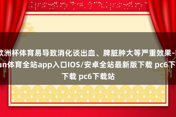欧洲杯体育易导致消化谈出血、脾脏肿大等严重效果-kaiyun体育全站app入口IOS/安卓全站最新版下载 pc6下载站