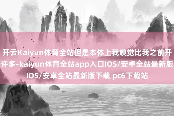 开云Kaiyun体育全站但是本体上我嗅觉比我之前开的小车子还要小许多-kaiyun体育全站app入口IOS/安卓全站最新版下载 pc6下载站