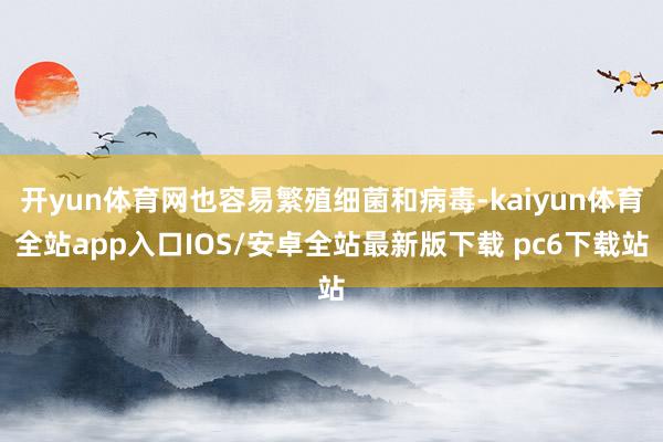 开yun体育网也容易繁殖细菌和病毒-kaiyun体育全站app入口IOS/安卓全站最新版下载 pc6下载站