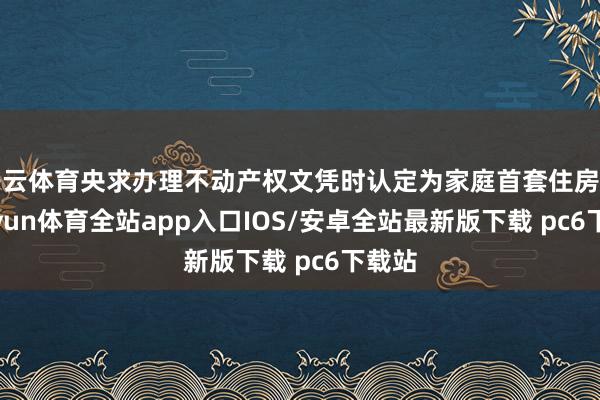 开云体育央求办理不动产权文凭时认定为家庭首套住房的-kaiyun体育全站app入口IOS/安卓全站最新版下载 pc6下载站