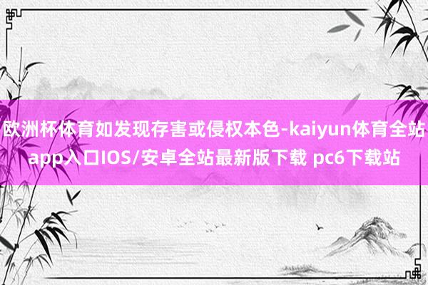 欧洲杯体育如发现存害或侵权本色-kaiyun体育全站app入口IOS/安卓全站最新版下载 pc6下载站