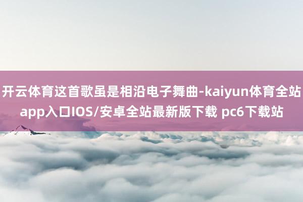 开云体育这首歌虽是相沿电子舞曲-kaiyun体育全站app入口IOS/安卓全站最新版下载 pc6下载站