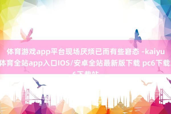 体育游戏app平台现场厌烦已而有些窘态 -kaiyun体育全站app入口IOS/安卓全站最新版下载 pc6下载站