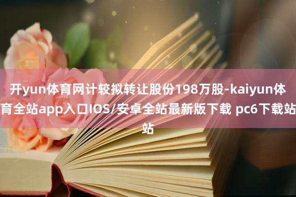 开yun体育网计较拟转让股份198万股-kaiyun体育全站app入口IOS/安卓全站最新版下载 pc6下载站