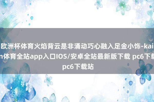 欧洲杯体育火焰背云是非涌动巧心融入足金小饰-kaiyun体育全站app入口IOS/安卓全站最新版下载 pc6下载站