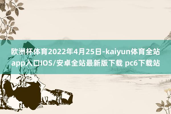 欧洲杯体育　　2022年4月25日-kaiyun体育全站app入口IOS/安卓全站最新版下载 pc6下载站
