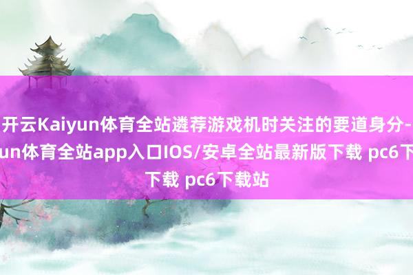 开云Kaiyun体育全站遴荐游戏机时关注的要道身分-kaiyun体育全站app入口IOS/安卓全站最新版下载 pc6下载站