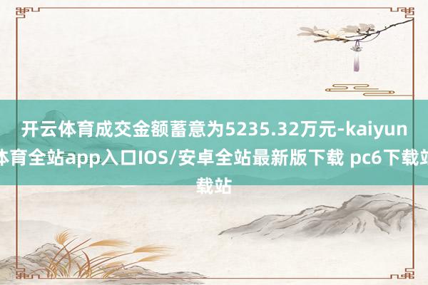 开云体育成交金额蓄意为5235.32万元-kaiyun体育全站app入口IOS/安卓全站最新版下载 pc6下载站